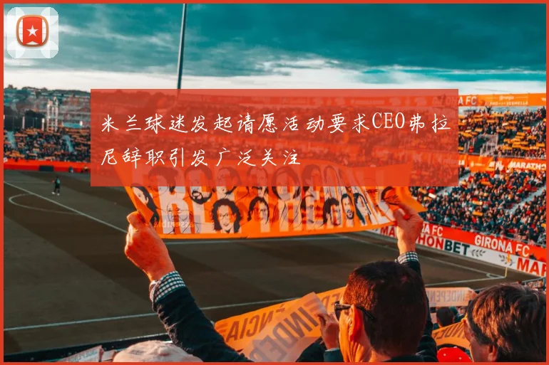 米兰球迷发起请愿活动要求CEO弗拉尼辞职引发广泛关注