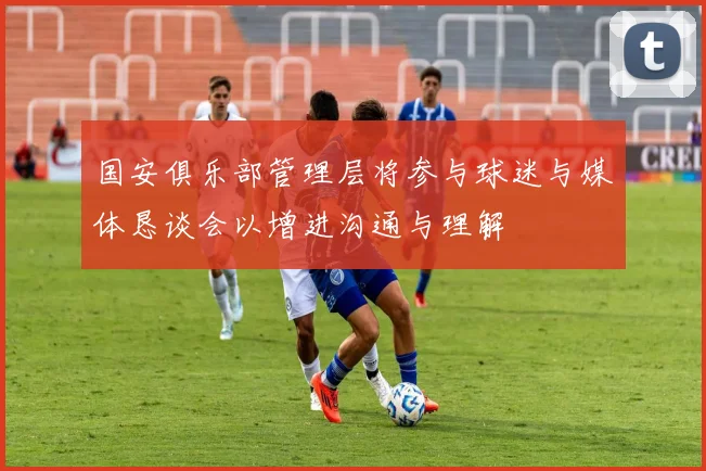 国安俱乐部管理层将参与球迷与媒体恳谈会以增进沟通与理解