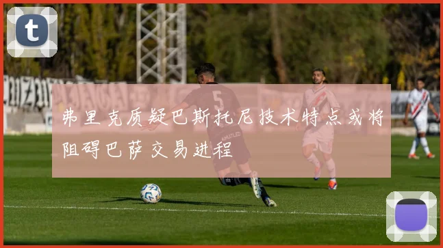 弗里克质疑巴斯托尼技术特点或将阻碍巴萨交易进程
