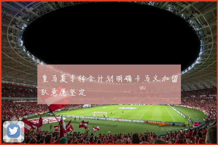 皇马夏季转会计划明确卡马文加留队意愿坚定
