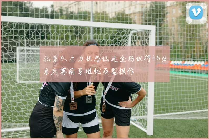 北京队主力状态低迷全场仅得66分系列赛前景堪忧亟需振作